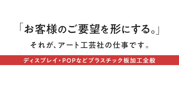 『お客様のご要望を形にする。』それが、アート工芸社の仕事です。ディスプレイ・POPなどプラスチック板加工全般