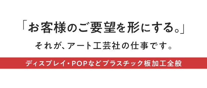 『お客様のご要望を形にする。』それが、アート工芸社の仕事です。ディスプレイ・POPなどプラスチック板加工全般